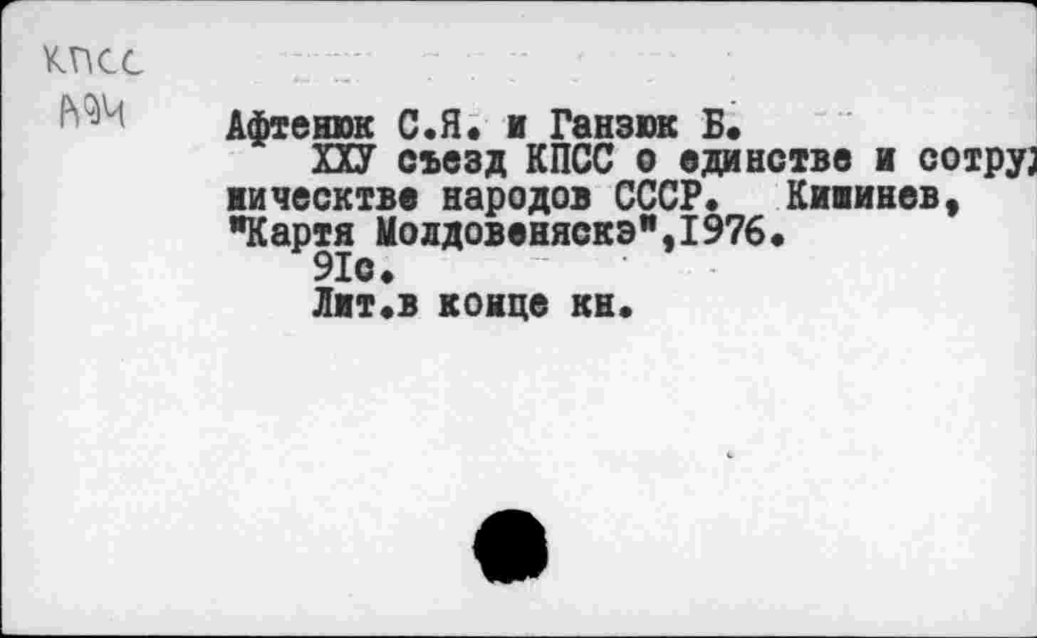 ﻿КПСС
№4
Афтенюк С.Я* и Ганзюк Б»
ПУ съезд КПСС о единстве и сотру] ническтве народов СССР» Кишинев, "Картя Молдовеняскэ",1976.
91с»
Лит.в конце кн»